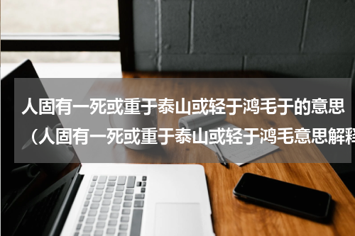 人固有一死或重于泰山或轻于鸿毛于的意思（人固有一死或重于泰山或轻于鸿毛意思解释）