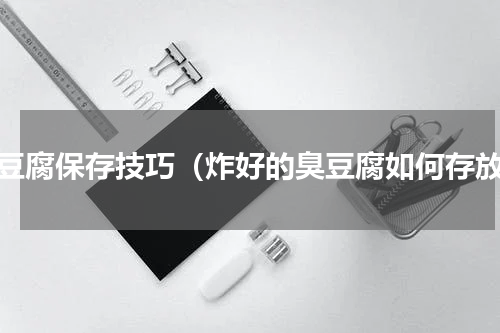臭豆腐保存技巧（炸好的臭豆腐如何存放）