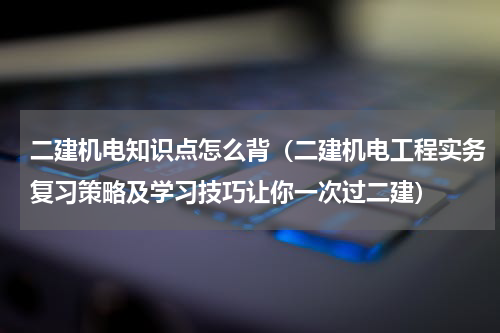 二建机电知识点怎么背（二建机电工程实务复习策略及学习技巧让你一次过二建）