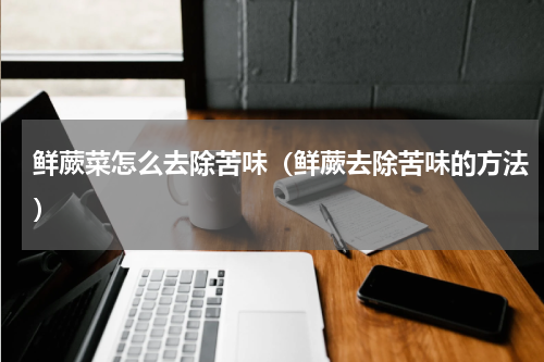 鲜蕨菜怎么去除苦味（鲜蕨去除苦味的方法）