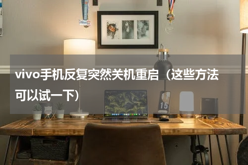 vivo手机反复突然关机重启（这些方法可以试一下）
