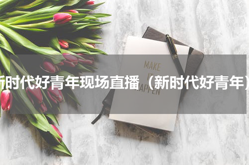 新时代好青年现场直播（新时代好青年）