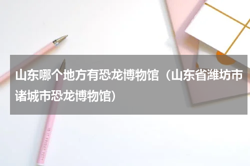 山东哪个地方有恐龙博物馆（山东省潍坊市诸城市恐龙博物馆）