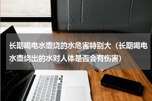 长期喝电水壶烧的水危害特别大（长期喝电水壶烧出的水对人体是否会有伤害）