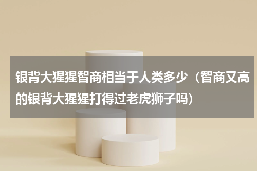 银背大猩猩智商相当于人类多少（智商又高的银背大猩猩打得过老虎狮子吗）
