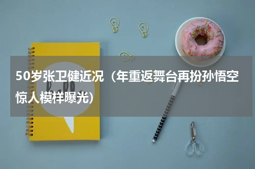 50岁张卫健近况（年重返舞台再扮孙悟空惊人模样曝光）