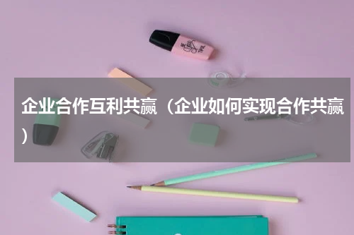 企业合作互利共赢（企业如何实现合作共赢）