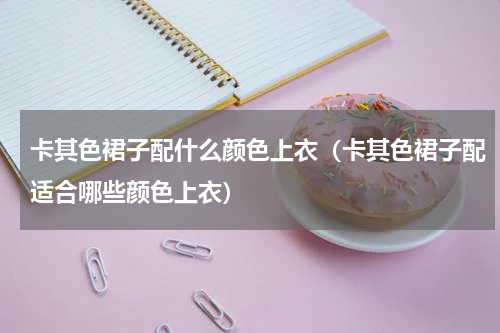 卡其色裙子配什么颜色上衣（卡其色裙子配适合哪些颜色上衣）