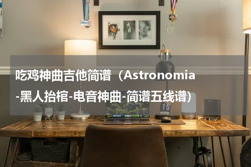吃鸡神曲吉他简谱（Astronomia-黑人抬棺-电音神曲-简谱五线谱）