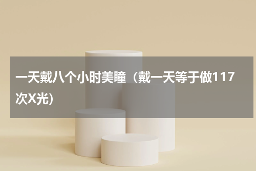 一天戴八个小时美瞳（戴一天等于做117次X光）