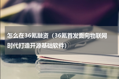 怎么在36氪融资（36氪首发面向物联网时代打造开源基础软件）