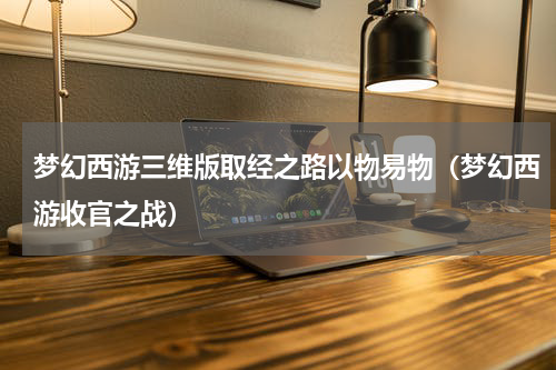 梦幻西游三维版取经之路以物易物（梦幻西游收官之战）
