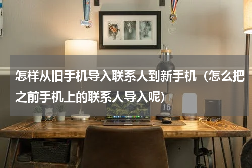怎样从旧手机导入联系人到新手机（怎么把之前手机上的联系人导入呢）