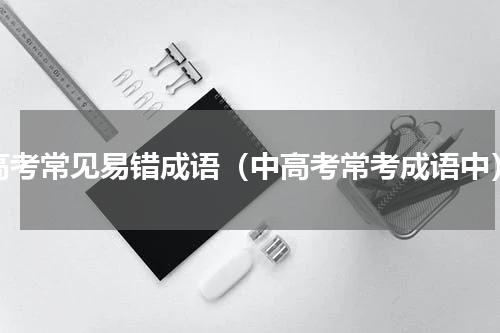 高考常见易错成语（中高考常考成语中）