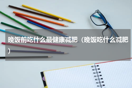 晚饭前吃什么最健康减肥（晚饭吃什么减肥）