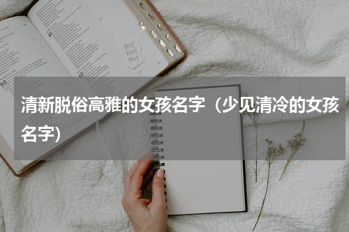 清新脱俗高雅的女孩名字（少见清冷的女孩名字）