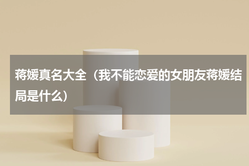 蒋媛真名大全（我不能恋爱的女朋友蒋媛结局是什么）