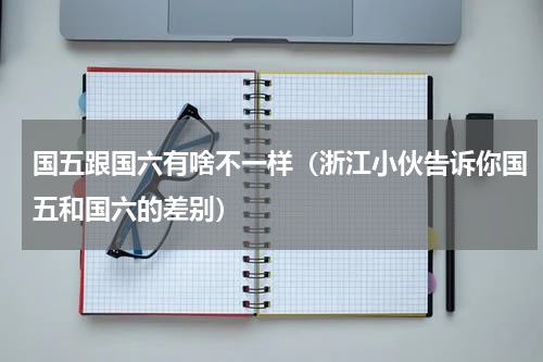 国五跟国六有啥不一样（浙江小伙告诉你国五和国六的差别）
