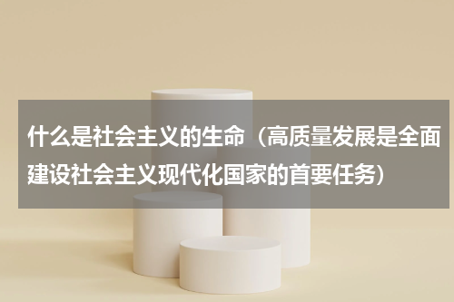 什么是社会主义的生命（高质量发展是全面建设社会主义现代化国家的首要任务）