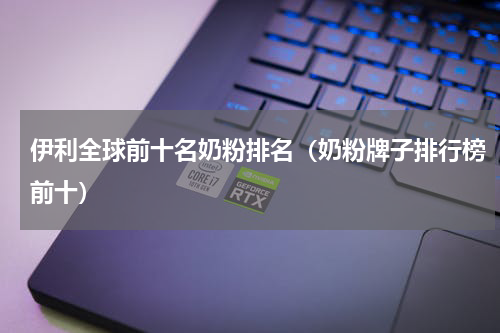 伊利全球前十名奶粉排名（奶粉牌子排行榜前十）