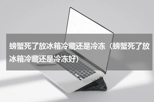 螃蟹死了放冰箱冷藏还是冷冻（螃蟹死了放冰箱冷藏还是冷冻好）