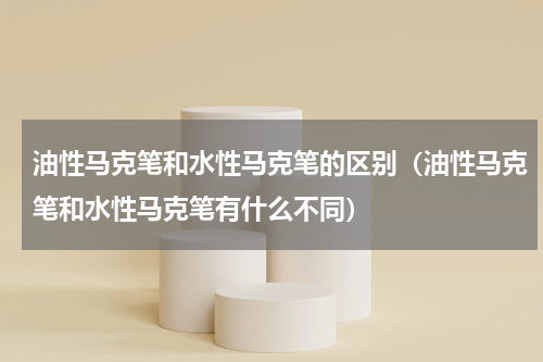 油性马克笔和水性马克笔的区别（油性马克笔和水性马克笔有什么不同）