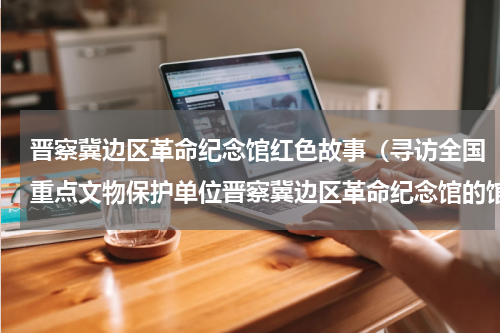 晋察冀边区革命纪念馆红色故事（寻访全国重点文物保护单位晋察冀边区革命纪念馆的馆藏珍品）