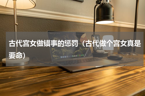 古代宫女做错事的惩罚（古代做个宫女真是要命）