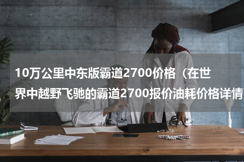 10万公里中东版霸道2700价格（在世界中越野飞驰的霸道2700报价油耗价格详情）
