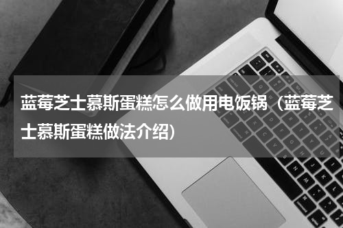 蓝莓芝士慕斯蛋糕怎么做用电饭锅（蓝莓芝士慕斯蛋糕做法介绍）
