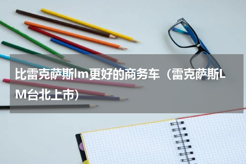 比雷克萨斯lm更好的商务车（雷克萨斯LM台北上市）