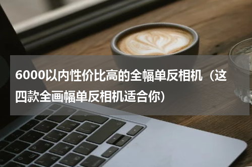 6000以内性价比高的全幅单反相机（这四款全画幅单反相机适合你）