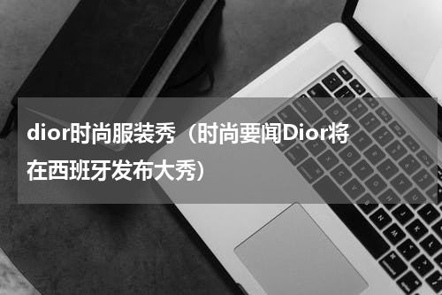 dior时尚服装秀（时尚要闻Dior将在西班牙发布大秀）