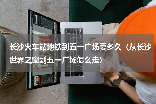 长沙火车站地铁到五一广场要多久（从长沙世界之窗到五一广场怎么走）