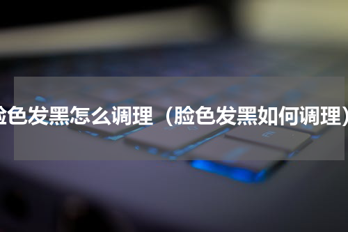 脸色发黑怎么调理（脸色发黑如何调理）
