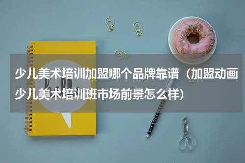 少儿美术培训加盟哪个品牌靠谱（加盟动画少儿美术培训班市场前景怎么样）