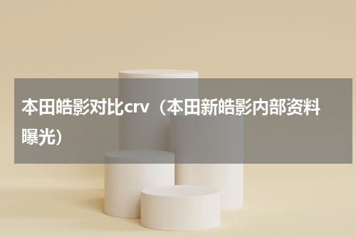 本田皓影对比crv（本田新皓影内部资料曝光）
