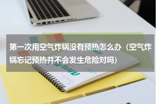 第一次用空气炸锅没有预热怎么办（空气炸锅忘记预热并不会发生危险对吗）