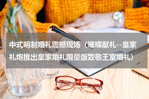 中式明制婚礼震撼现场（璀璨献礼--皇家礼炮推出皇家婚礼限量版致敬王室婚礼）
