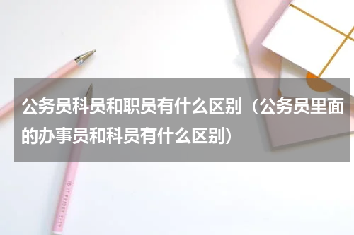 公务员科员和职员有什么区别（公务员里面的办事员和科员有什么区别）