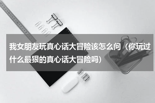 我女朋友玩真心话大冒险该怎么问（你玩过什么最狠的真心话大冒险吗）
