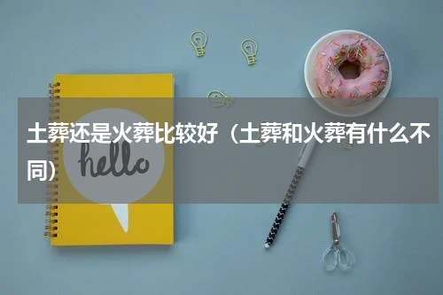 土葬还是火葬比较好（土葬和火葬有什么不同）