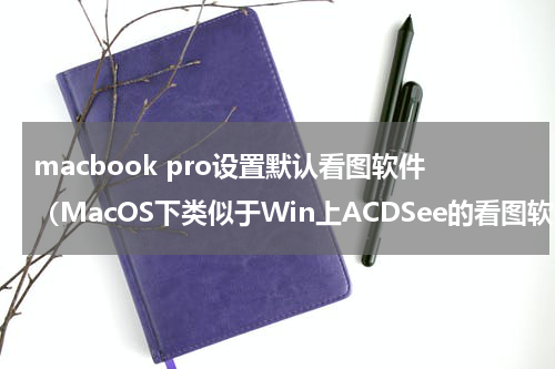 macbook pro设置默认看图软件（MacOS下类似于Win上ACDSee的看图软件推荐）