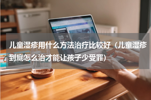 儿童湿疹用什么方法治疗比较好（儿童湿疹到底怎么治才能让孩子少受罪）