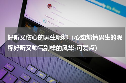 好听又伤心的男生昵称（心动煽情男生的昵称好听又帅气别样的风华-可爱点）