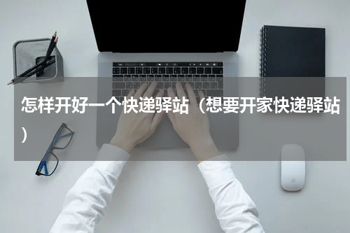 怎样开好一个快递驿站（想要开家快递驿站）