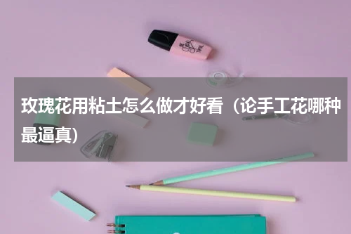 玫瑰花用粘土怎么做才好看（论手工花哪种最逼真）