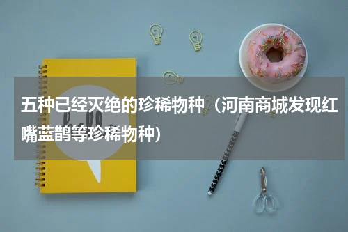 五种已经灭绝的珍稀物种（河南商城发现红嘴蓝鹊等珍稀物种）