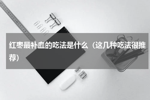红枣最补血的吃法是什么（这几种吃法很推荐）