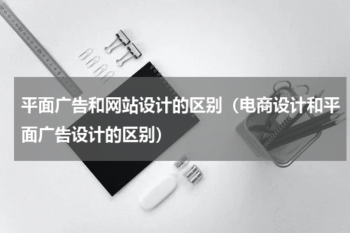 平面广告和网站设计的区别（电商设计和平面广告设计的区别）